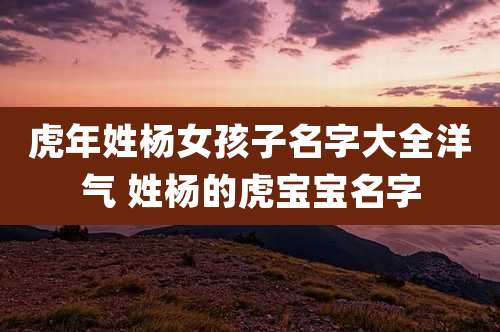 虎年姓杨女孩子名字大全洋气 姓杨的虎宝宝名字