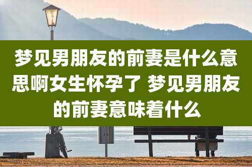 梦见男朋友的前妻是什么意思啊女生怀孕了 梦见男朋友的前妻意味着什么
