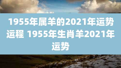 1955年属羊的2021年运势运程 1955年生肖羊2021年运势