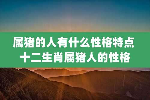 属猪的人有什么性格特点 十二生肖属猪人的性格