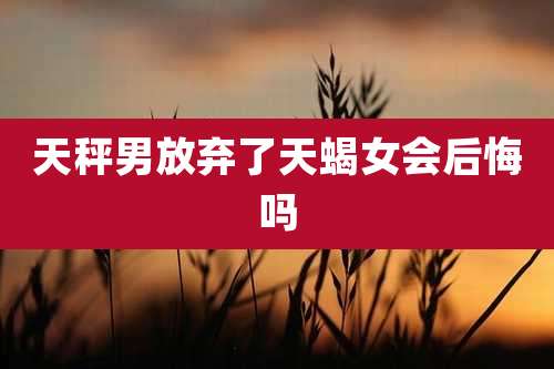 天秤男放弃了天蝎女会后悔吗