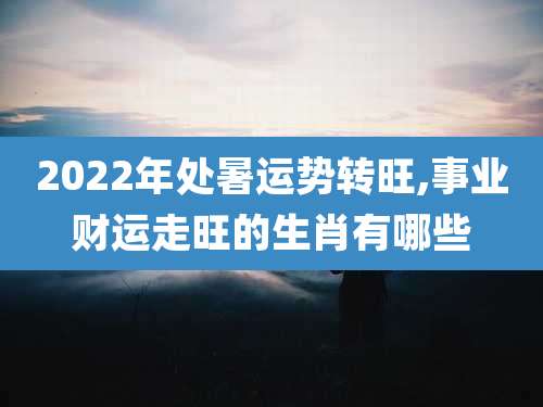 2022年处暑运势转旺,事业财运走旺的生肖有哪些