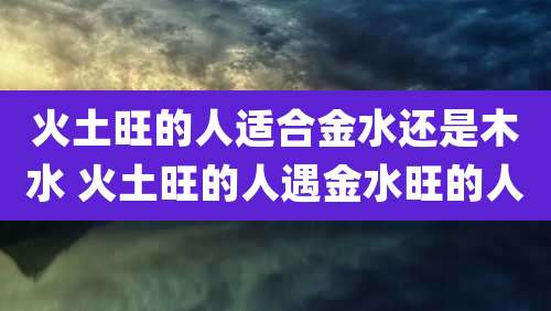 火土旺的人适合金水还是木水 火土旺的人遇金水旺的人