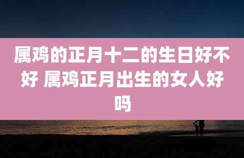 属鸡的正月十二的生日好不好 属鸡正月出生的女人好吗