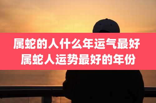 属蛇的人什么年运气最好 属蛇人运势最好的年份