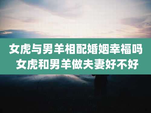 女虎与男羊相配婚姻幸福吗 女虎和男羊做夫妻好不好