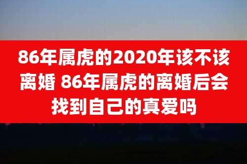 86年属虎的2020年该不该离婚 86年属虎的离婚后会找到自己的真爱吗
