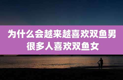 为什么会越来越喜欢双鱼男 很多人喜欢双鱼女