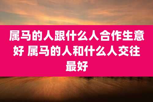 属马的人跟什么人合作生意好 属马的人和什么人交往最好