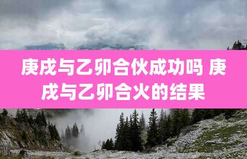 庚戌与乙卯合伙成功吗 庚戌与乙卯合火的结果