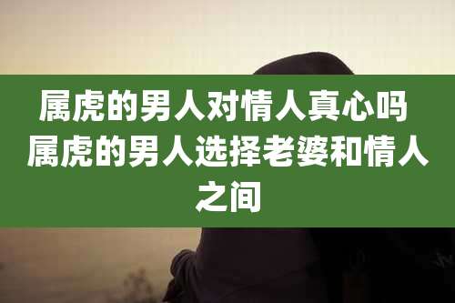 属虎的男人对情人真心吗 属虎的男人选择老婆和情人之间