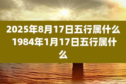 2025年8月17日五行属什么 1984年1月17日五行属什么