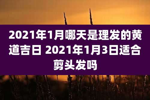 2021年1月哪天是理发的黄道吉日 2021年1月3日适合剪头发吗