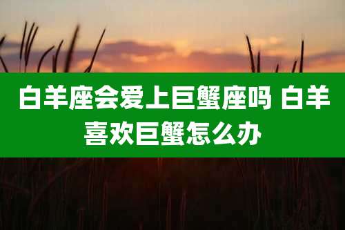 白羊座会爱上巨蟹座吗 白羊喜欢巨蟹怎么办