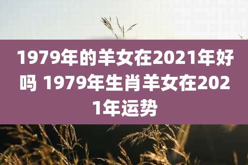 1979年的羊女在2021年好吗 1979年生肖羊女在2021年运势