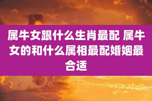 属牛女跟什么生肖最配 属牛女的和什么属相最配婚姻最合适
