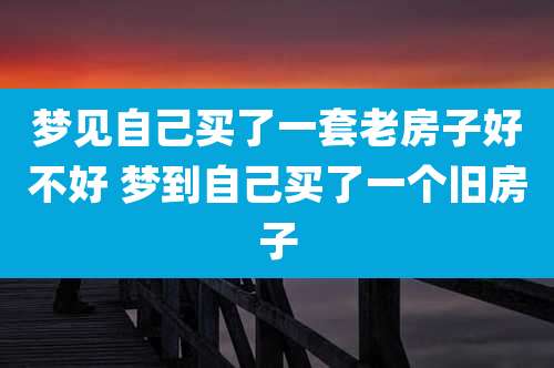 梦见自己买了一套老房子好不好 梦到自己买了一个旧房子
