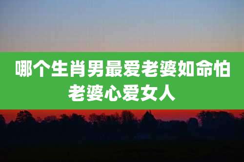 哪个生肖男最爱老婆如命怕老婆心***