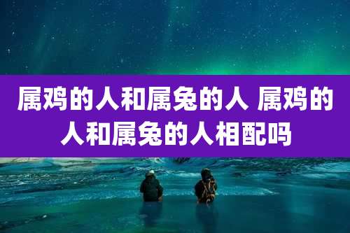 属鸡的人和属兔的人 属鸡的人和属兔的人相配吗