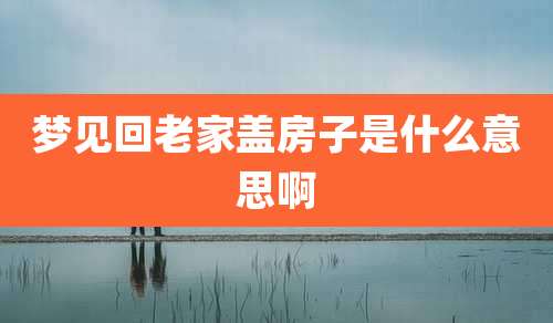 梦见回老家盖房子是什么意思啊