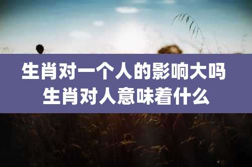 生肖对一个人的影响大吗 生肖对人意味着什么