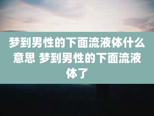 梦到男性的下面流液体什么意思 梦到男性的下面流液体了