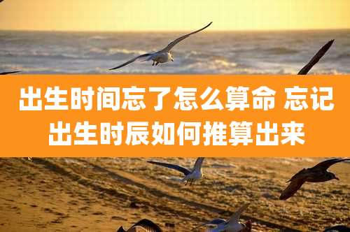 出生时间忘了怎么算命 忘记出生时辰如何推算出来