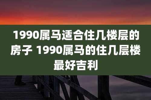 1990属马适合住几楼层的房子 1990属马的住几层楼最好吉利