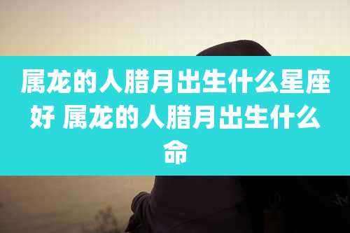 属龙的人腊月出生什么星座好 属龙的人腊月出生什么命