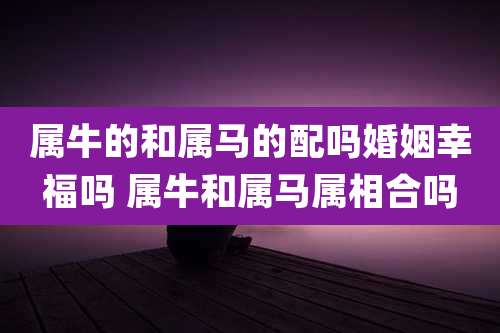 属牛的和属马的配吗婚姻幸福吗 属牛和属马属相合吗