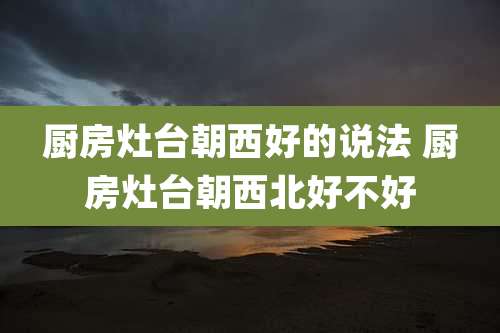 厨房灶台朝西好的说法 厨房灶台朝西北好不好