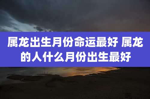 属龙出生月份命运最好 属龙的人什么月份出生最好