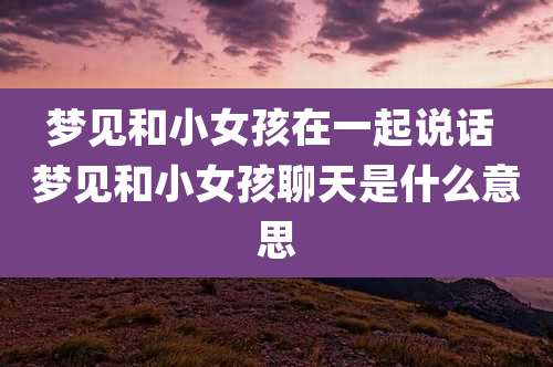 梦见和小女孩在一起说话 梦见和小女孩聊天是什么意思