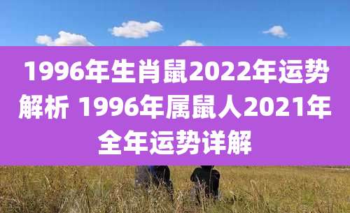 1996年生肖鼠2022年运势解析 1996年属鼠人2021年全年运势详解
