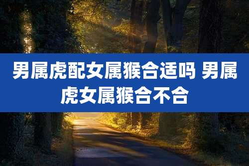 男属虎配女属猴合适吗 男属虎女属猴合不合