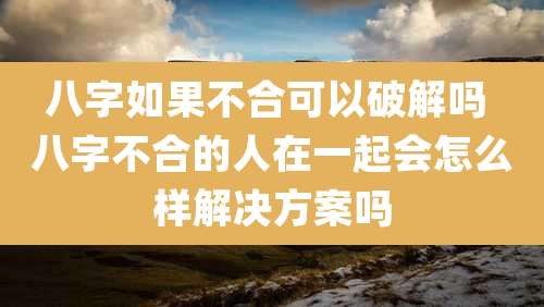 八字如果不合可以破解吗 八字不合的人在一起会怎么样解决方案吗