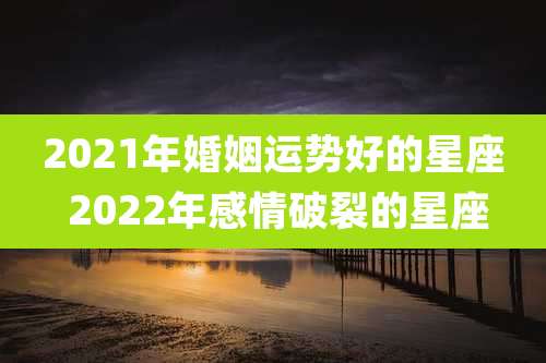 2021年婚姻运势好的星座 2022年感情破裂的星座