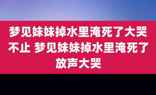 梦见妹妹掉水里淹死了大哭不止 梦见妹妹掉水里淹死了放声大哭