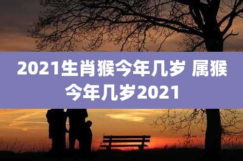 2021生肖猴今年几岁 属猴今年几岁2021