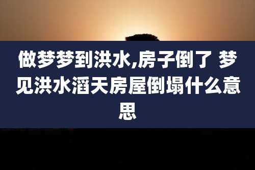 做梦梦到洪水,房子倒了 梦见洪水滔天房屋倒塌什么意思