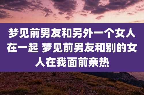 梦见前男友和另外一个女人在一起 梦见前男友和别的女人在我面前亲热