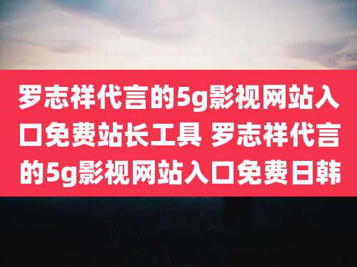 罗志祥代言的5g影视网站入口免费站长工具 罗志祥代言的5g影视网站入口免费日韩