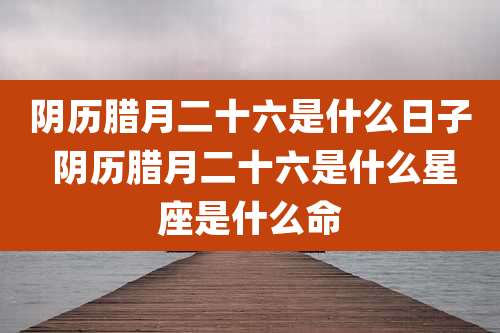 阴历腊月二十六是什么日子 阴历腊月二十六是什么星座是什么命
