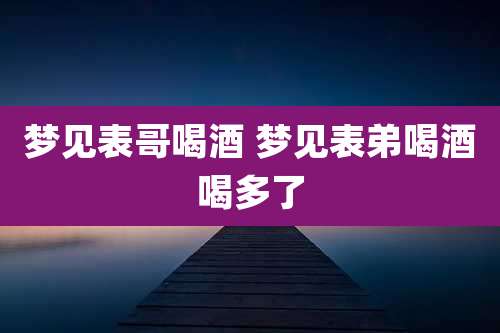 梦见表哥喝酒 梦见表弟喝酒喝多了