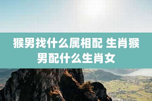 猴男找什么属相配 生肖猴男配什么生肖女