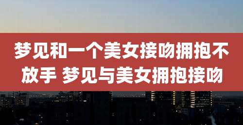 梦见和一个美女接吻拥抱不放手 梦见与美女拥抱接吻