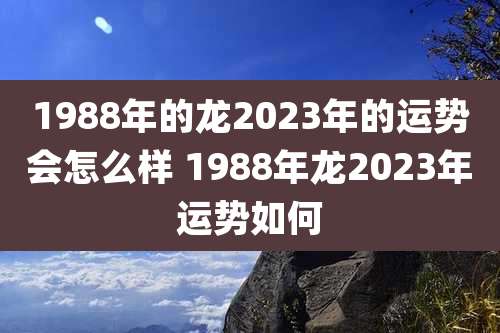 1988年的龙2023年的运势会怎么样 1988年龙2023年运势如何