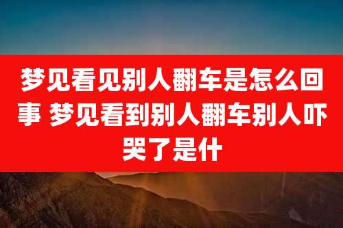 梦见看见别人翻车是怎么回事 梦见看到别人翻车别人吓哭了是什