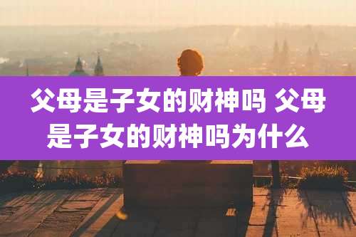 父母是子女的财神吗 父母是子女的财神吗为什么