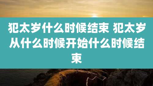 犯太岁什么时候结束 犯太岁从什么时候开始什么时候结束